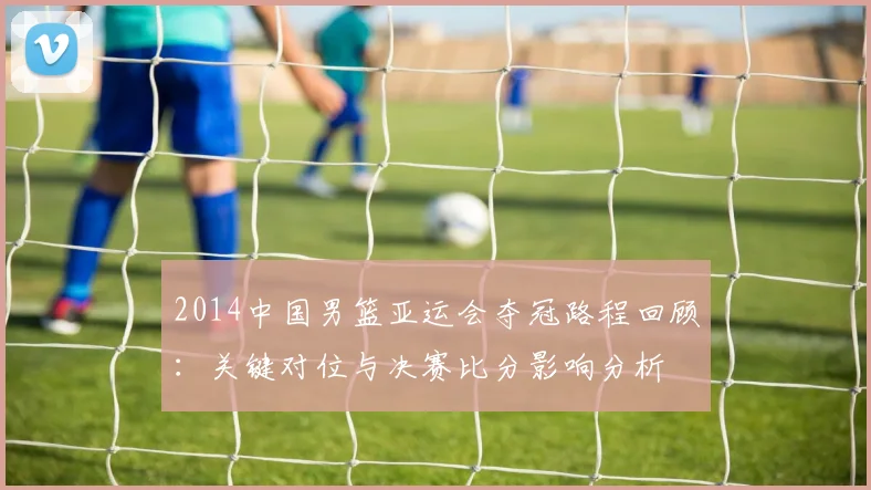 2014中国男篮亚运会夺冠路程回顾：关键对位与决赛比分影响分析