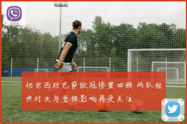 切尔西对巴萨欧冠惨案回顾 两队经典对决与晋级影响再受关注