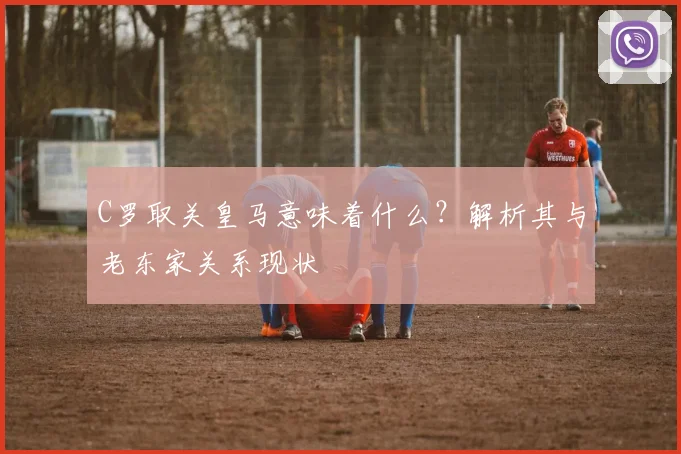 C罗取关皇马意味着什么?解析其与老东家关系现状