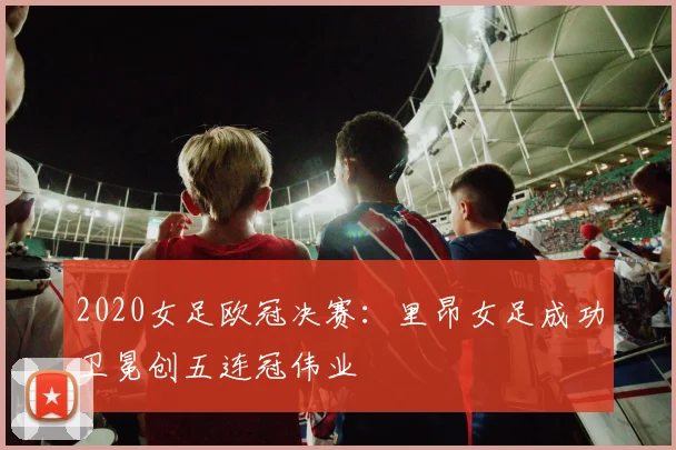 2020女足欧冠决赛:里昂女足成功卫冕创五连冠伟业