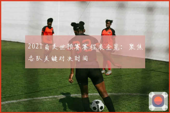 2021南美世预赛赛程表全览：聚焦各队关键对决时间