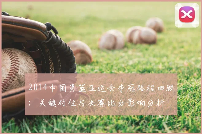 2014中国男篮亚运会夺冠路程回顾：关键对位与决赛比分影响分析