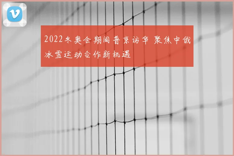 2022冬奥会期间普京访华 聚焦中俄冰雪运动合作新机遇