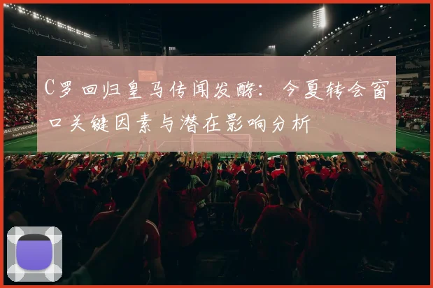 C罗回归皇马传闻发酵：今夏转会窗口关键因素与潜在影响分析